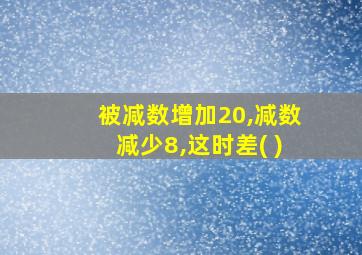 被减数增加20,减数减少8,这时差( )